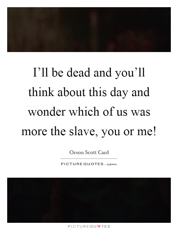 I'll be dead and you'll think about this day and wonder which of us was more the slave, you or me! Picture Quote #1