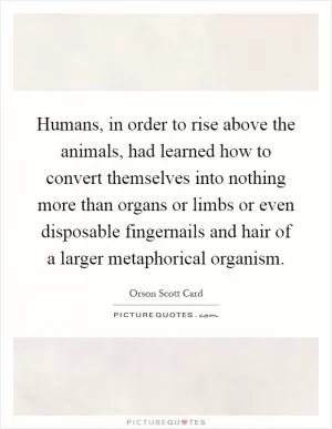 Humans, in order to rise above the animals, had learned how to convert themselves into nothing more than organs or limbs or even disposable fingernails and hair of a larger metaphorical organism Picture Quote #1