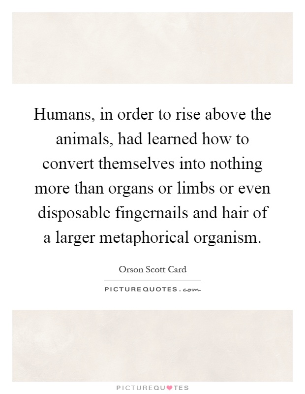 Humans, in order to rise above the animals, had learned how to convert themselves into nothing more than organs or limbs or even disposable fingernails and hair of a larger metaphorical organism Picture Quote #1