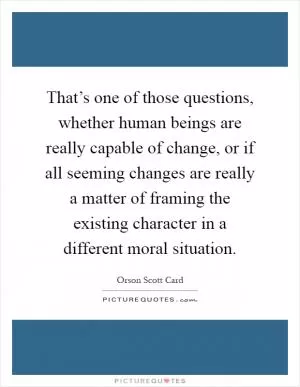 That’s one of those questions, whether human beings are really capable of change, or if all seeming changes are really a matter of framing the existing character in a different moral situation Picture Quote #1