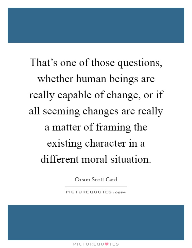 That's one of those questions, whether human beings are really capable of change, or if all seeming changes are really a matter of framing the existing character in a different moral situation Picture Quote #1