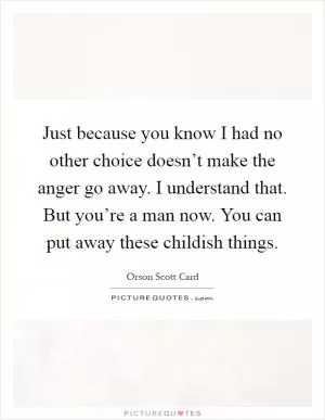 Just because you know I had no other choice doesn’t make the anger go away. I understand that. But you’re a man now. You can put away these childish things Picture Quote #1