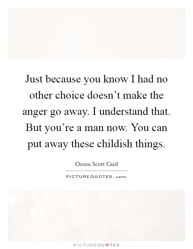 Just because you know I had no other choice doesn't make the anger go away. I understand that. But you're a man now. You can put away these childish things Picture Quote #1