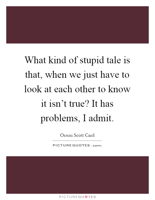 What kind of stupid tale is that, when we just have to look at each other to know it isn't true? It has problems, I admit Picture Quote #1