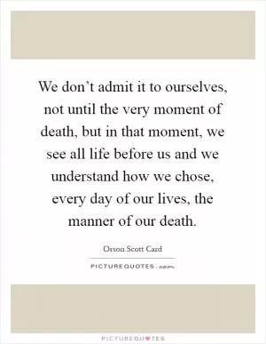 We don’t admit it to ourselves, not until the very moment of death, but in that moment, we see all life before us and we understand how we chose, every day of our lives, the manner of our death Picture Quote #1