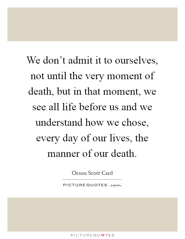 We don't admit it to ourselves, not until the very moment of death, but in that moment, we see all life before us and we understand how we chose, every day of our lives, the manner of our death Picture Quote #1