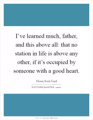 I’ve learned much, father, and this above all: that no station in life is above any other, if it’s occupied by someone with a good heart Picture Quote #1