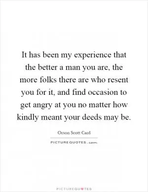 It has been my experience that the better a man you are, the more folks there are who resent you for it, and find occasion to get angry at you no matter how kindly meant your deeds may be Picture Quote #1