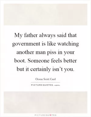 My father always said that government is like watching another man piss in your boot. Someone feels better but it certainly isn’t you Picture Quote #1