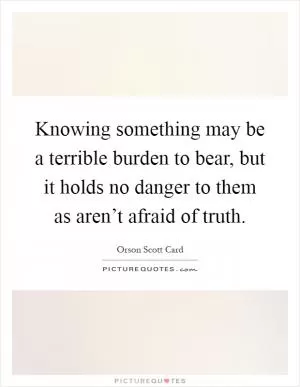 Knowing something may be a terrible burden to bear, but it holds no danger to them as aren’t afraid of truth Picture Quote #1