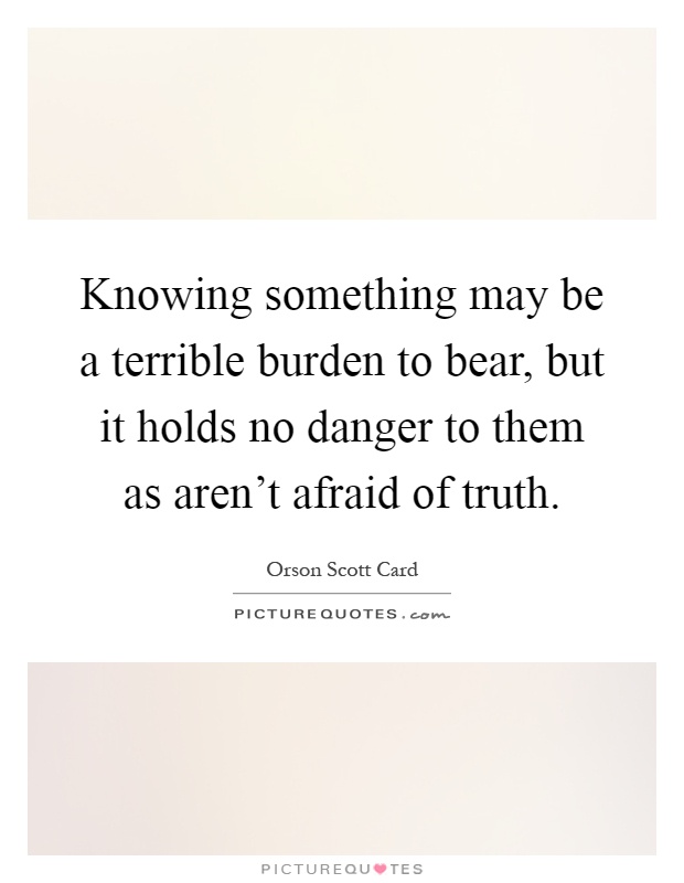 Knowing something may be a terrible burden to bear, but it holds no danger to them as aren't afraid of truth Picture Quote #1