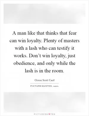 A man like that thinks that fear can win loyalty. Plenty of masters with a lash who can testify it works. Don’t win loyalty, just obedience, and only while the lash is in the room Picture Quote #1