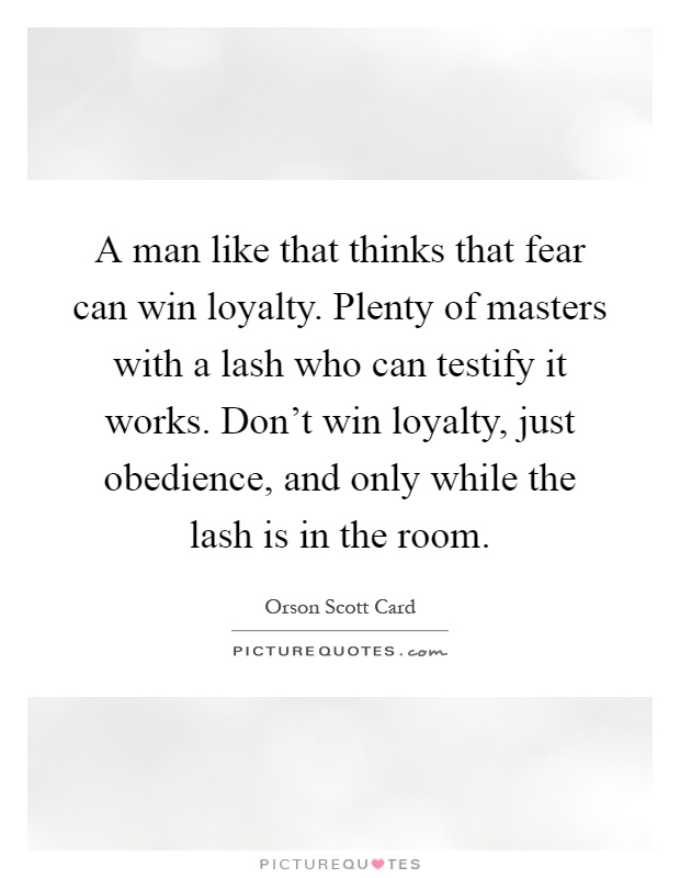 A man like that thinks that fear can win loyalty. Plenty of masters with a lash who can testify it works. Don't win loyalty, just obedience, and only while the lash is in the room Picture Quote #1