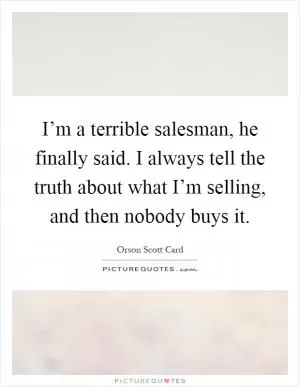 I’m a terrible salesman, he finally said. I always tell the truth about what I’m selling, and then nobody buys it Picture Quote #1