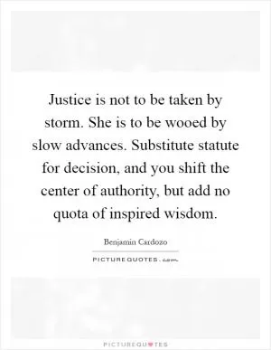 Justice is not to be taken by storm. She is to be wooed by slow advances. Substitute statute for decision, and you shift the center of authority, but add no quota of inspired wisdom Picture Quote #1