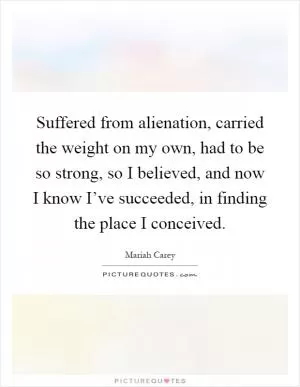 Suffered from alienation, carried the weight on my own, had to be so strong, so I believed, and now I know I’ve succeeded, in finding the place I conceived Picture Quote #1