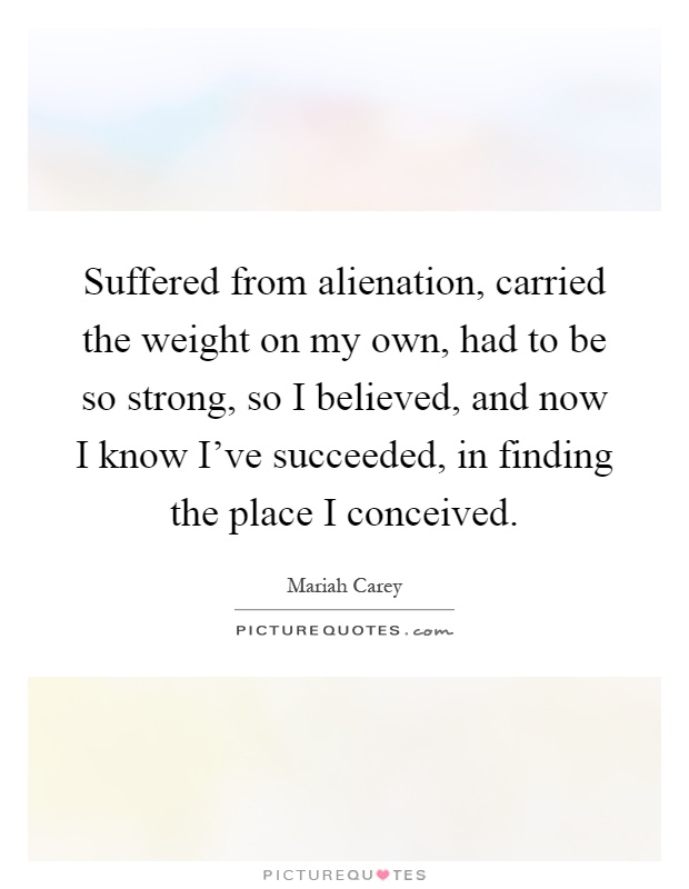 Suffered from alienation, carried the weight on my own, had to be so strong, so I believed, and now I know I've succeeded, in finding the place I conceived Picture Quote #1