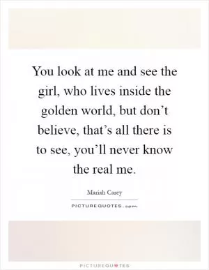 You look at me and see the girl, who lives inside the golden world, but don’t believe, that’s all there is to see, you’ll never know the real me Picture Quote #1