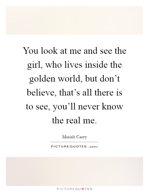 You look at me and see the girl, who lives inside the golden world, but don't believe, that's all there is to see, you'll never know the real me Picture Quote #1