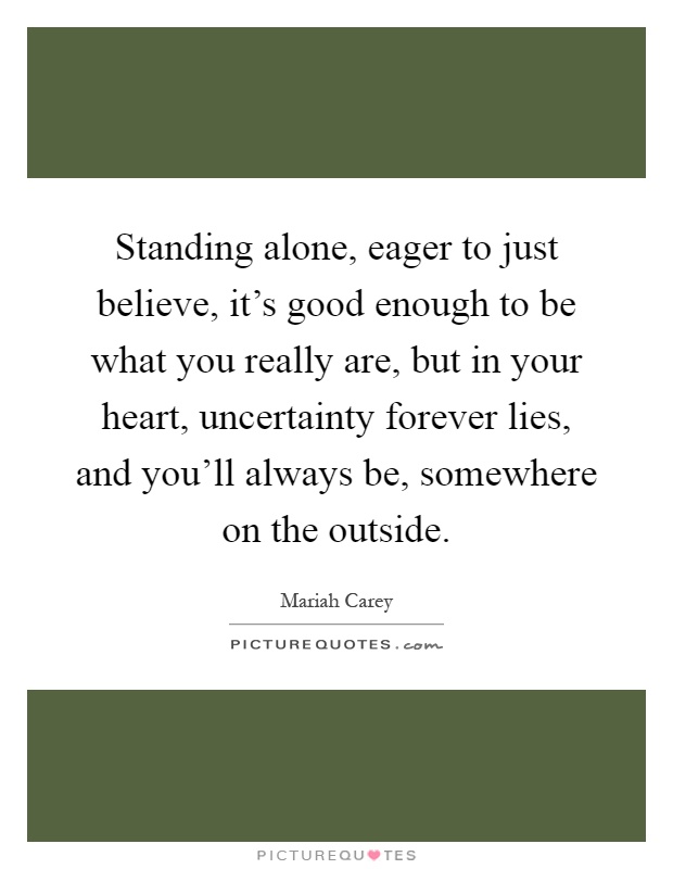 Standing alone, eager to just believe, it's good enough to be what you really are, but in your heart, uncertainty forever lies, and you'll always be, somewhere on the outside Picture Quote #1