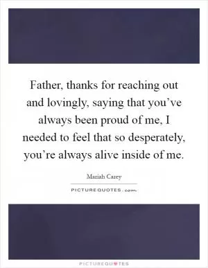 Father, thanks for reaching out and lovingly, saying that you’ve always been proud of me, I needed to feel that so desperately, you’re always alive inside of me Picture Quote #1