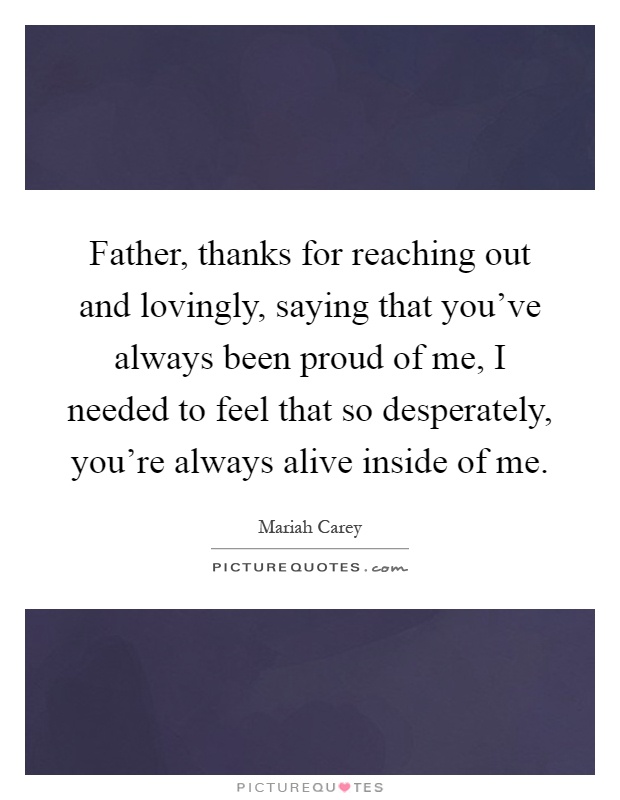 Father, thanks for reaching out and lovingly, saying that you've always been proud of me, I needed to feel that so desperately, you're always alive inside of me Picture Quote #1