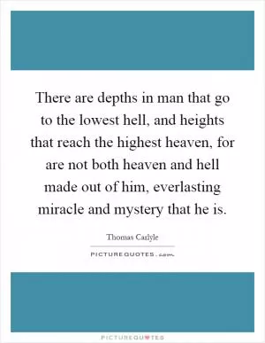 There are depths in man that go to the lowest hell, and heights that reach the highest heaven, for are not both heaven and hell made out of him, everlasting miracle and mystery that he is Picture Quote #1