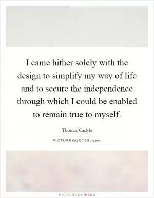 I came hither solely with the design to simplify my way of life and to secure the independence through which I could be enabled to remain true to myself Picture Quote #1