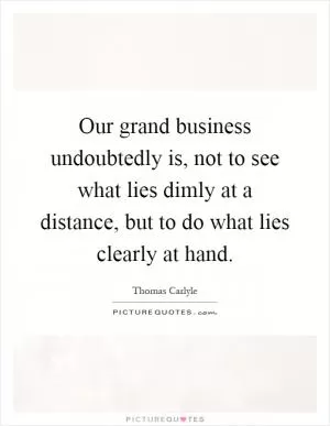 Our grand business undoubtedly is, not to see what lies dimly at a distance, but to do what lies clearly at hand Picture Quote #1