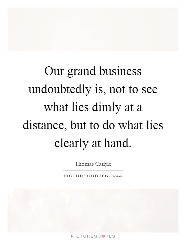 Our grand business undoubtedly is, not to see what lies dimly at a distance, but to do what lies clearly at hand Picture Quote #1