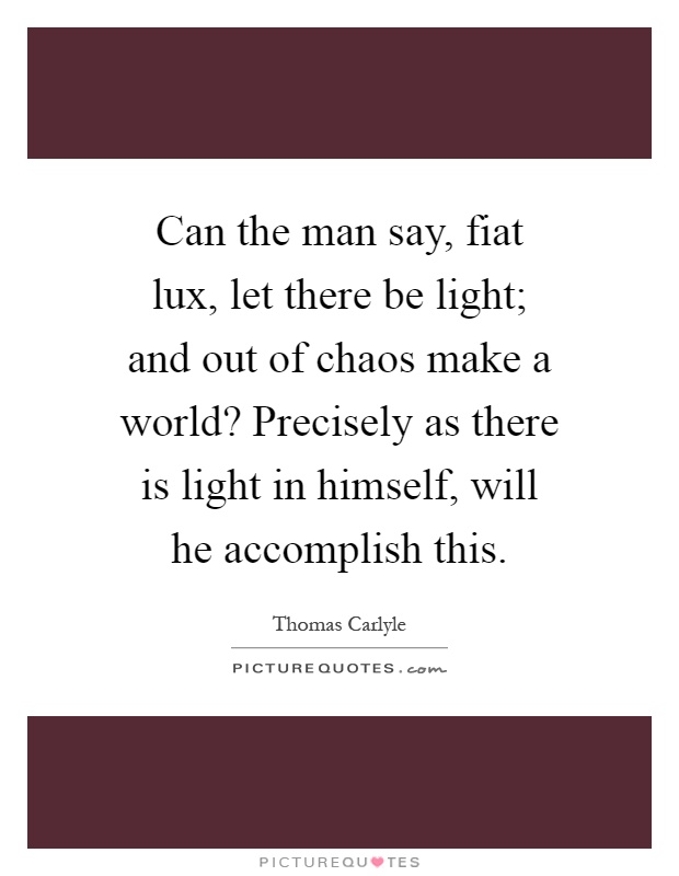 Can the man say, fiat lux, let there be light; and out of chaos make a world? Precisely as there is light in himself, will he accomplish this Picture Quote #1