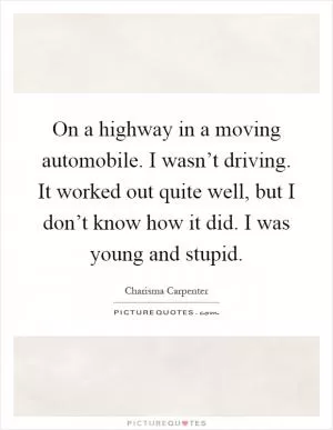 On a highway in a moving automobile. I wasn’t driving. It worked out quite well, but I don’t know how it did. I was young and stupid Picture Quote #1