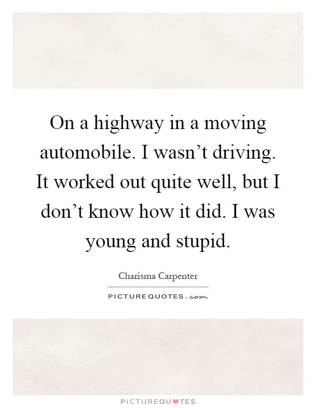 On a highway in a moving automobile. I wasn't driving. It worked out quite well, but I don't know how it did. I was young and stupid Picture Quote #1