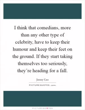 I think that comedians, more than any other type of celebrity, have to keep their humour and keep their feet on the ground. If they start taking themselves too seriously, they’re heading for a fall Picture Quote #1