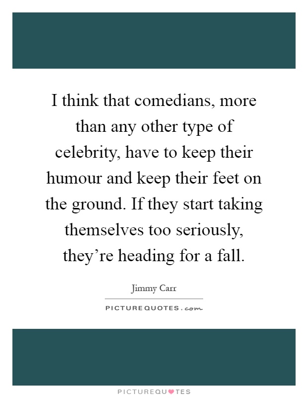 I think that comedians, more than any other type of celebrity, have to keep their humour and keep their feet on the ground. If they start taking themselves too seriously, they're heading for a fall Picture Quote #1