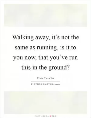 Walking away, it’s not the same as running, is it to you now, that you’ve run this in the ground? Picture Quote #1