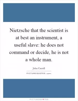Nietzsche that the scientist is at best an instrument, a useful slave: he does not command or decide, he is not a whole man Picture Quote #1