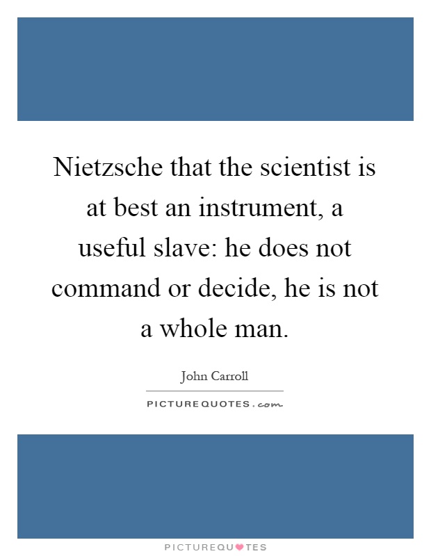 Nietzsche that the scientist is at best an instrument, a useful slave: he does not command or decide, he is not a whole man Picture Quote #1