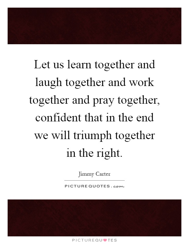 Let us learn together and laugh together and work together and pray together, confident that in the end we will triumph together in the right Picture Quote #1
