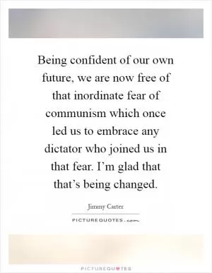 Being confident of our own future, we are now free of that inordinate fear of communism which once led us to embrace any dictator who joined us in that fear. I’m glad that that’s being changed Picture Quote #1