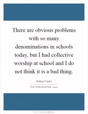 There are obvious problems with so many denominations in schools today, but I had collective worship at school and I do not think it is a bad thing Picture Quote #1