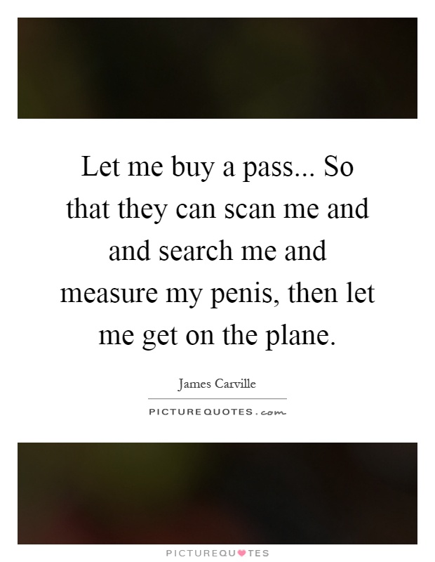 Let me buy a pass... So that they can scan me and and search me and measure my penis, then let me get on the plane Picture Quote #1