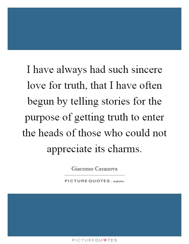 I have always had such sincere love for truth, that I have often begun by telling stories for the purpose of getting truth to enter the heads of those who could not appreciate its charms Picture Quote #1