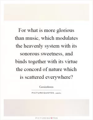 For what is more glorious than music, which modulates the heavenly system with its sonorous sweetness, and binds together with its virtue the concord of nature which is scattered everywhere? Picture Quote #1