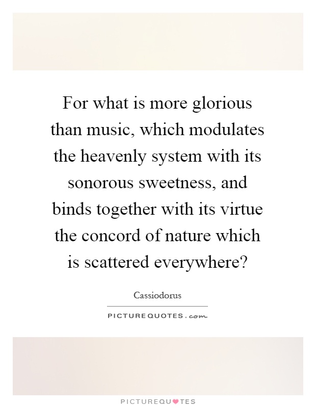 For what is more glorious than music, which modulates the heavenly system with its sonorous sweetness, and binds together with its virtue the concord of nature which is scattered everywhere? Picture Quote #1