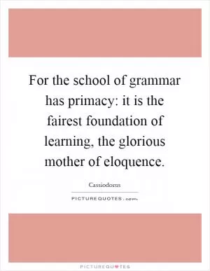 For the school of grammar has primacy: it is the fairest foundation of learning, the glorious mother of eloquence Picture Quote #1