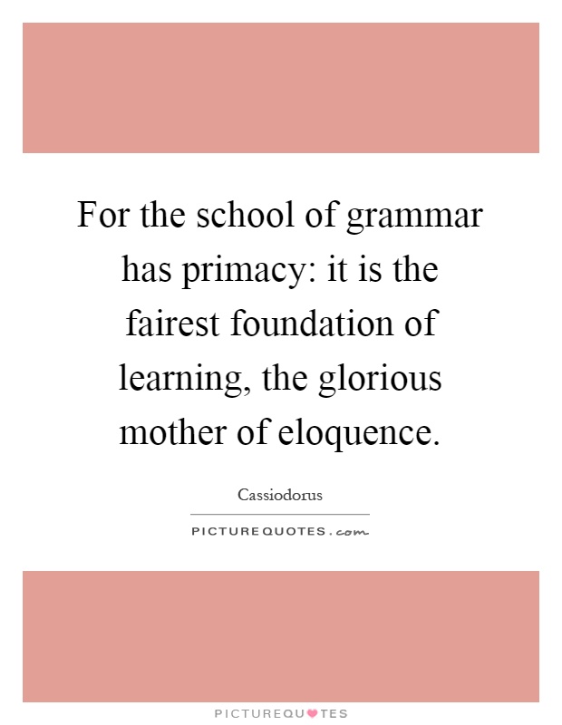For the school of grammar has primacy: it is the fairest foundation of learning, the glorious mother of eloquence Picture Quote #1