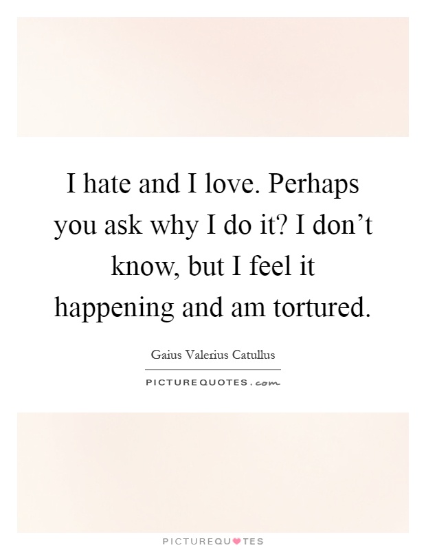 I hate and I love. Perhaps you ask why I do it? I don't know, but I feel it happening and am tortured Picture Quote #1