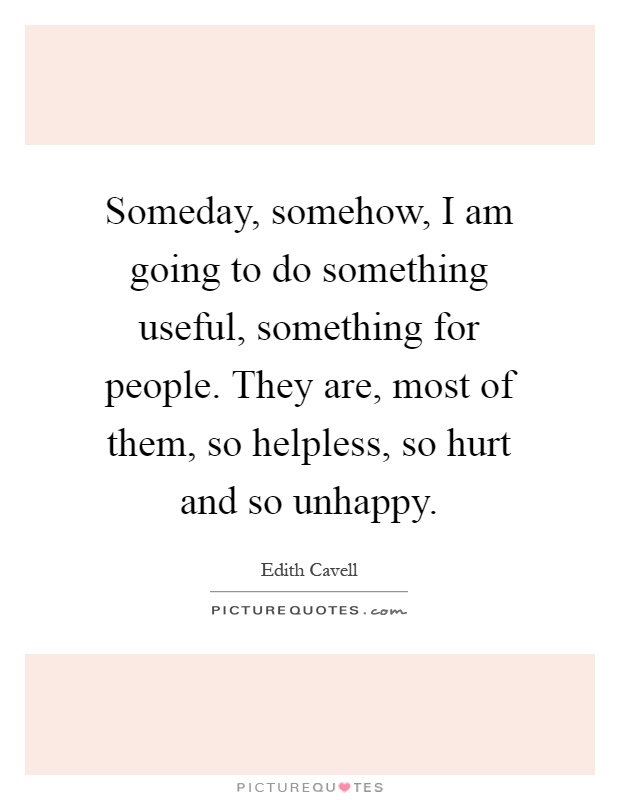 Someday, somehow, I am going to do something useful, something for people. They are, most of them, so helpless, so hurt and so unhappy Picture Quote #1