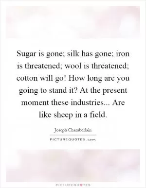 Sugar is gone; silk has gone; iron is threatened; wool is threatened; cotton will go! How long are you going to stand it? At the present moment these industries... Are like sheep in a field Picture Quote #1